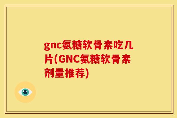 gnc氨糖软骨素吃几片(GNC氨糖软骨素剂量推荐)