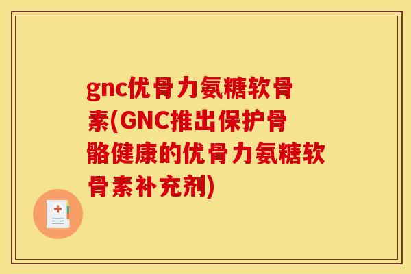 gnc优骨力氨糖软骨素(GNC推出保护骨骼健康的优骨力氨糖软骨素补充剂)