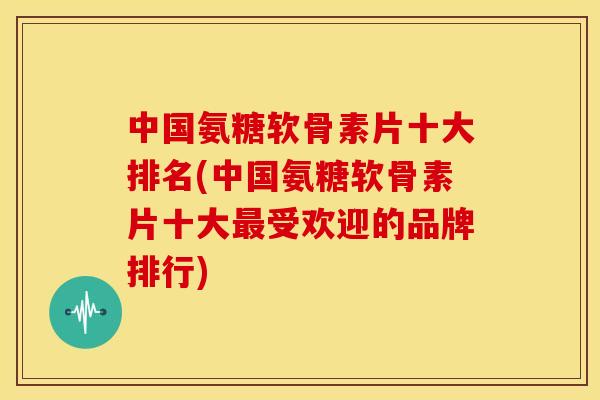 中国氨糖软骨素片十大排名(中国氨糖软骨素片十大最受欢迎的品牌排行)