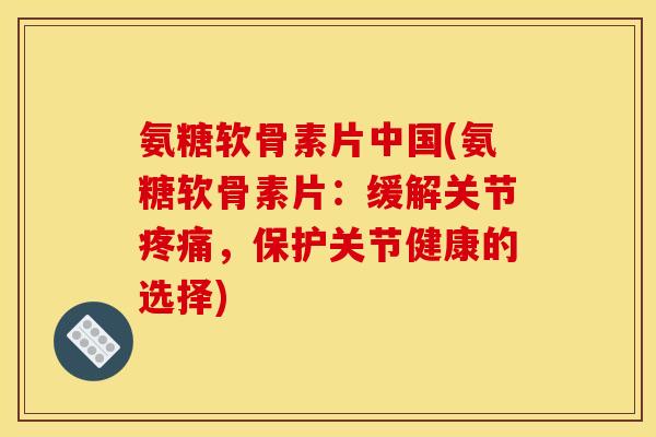氨糖软骨素片中国(氨糖软骨素片：缓解关节疼痛，保护关节健康的选择)