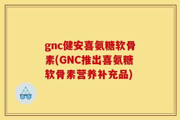 gnc健安喜氨糖软骨素(GNC推出喜氨糖软骨素营养补充品)