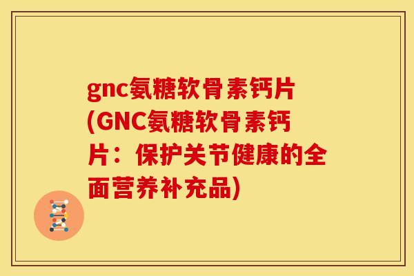 gnc氨糖软骨素钙片(GNC氨糖软骨素钙片：保护关节健康的全面营养补充品)