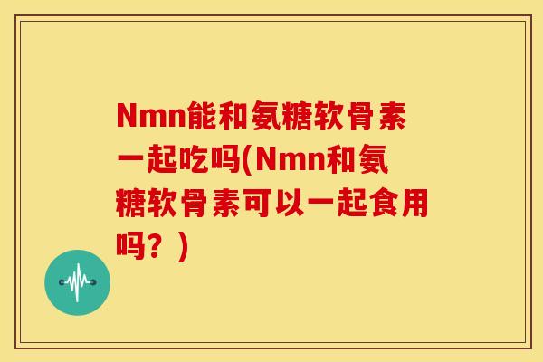 Nmn能和氨糖软骨素一起吃吗(Nmn和氨糖软骨素可以一起食用吗？)-第1张图片-关节骑士