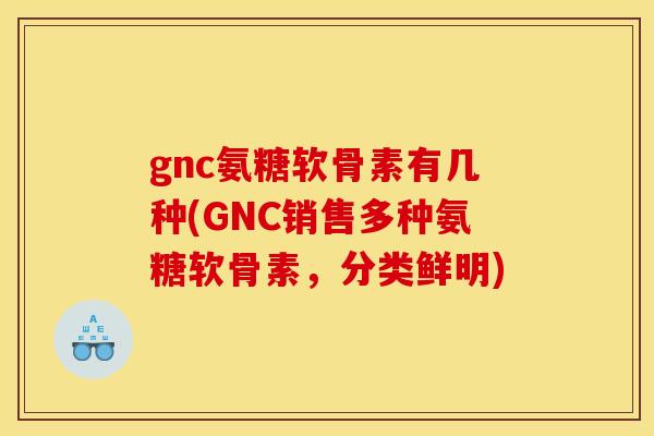 gnc氨糖软骨素有几种(GNC销售多种氨糖软骨素，分类鲜明)-第1张图片-关节骑士