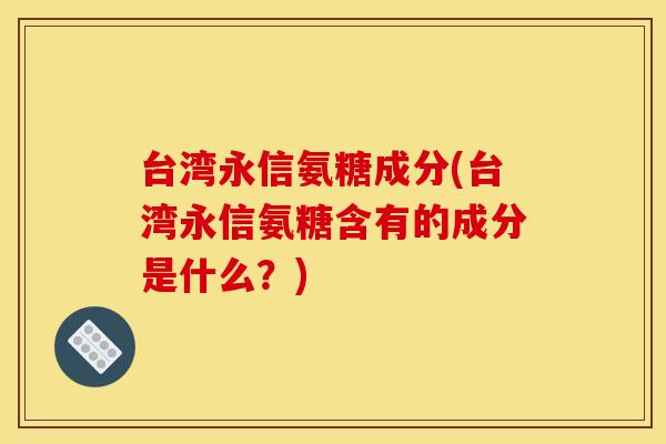 台湾永信氨糖成分(台湾永信氨糖含有的成分是什么？)