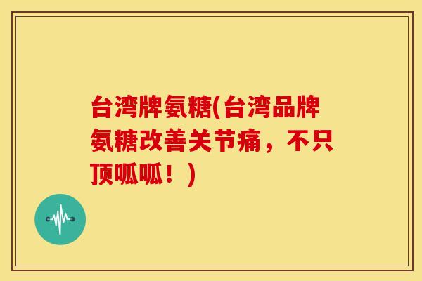 台湾牌氨糖(台湾品牌氨糖改善关节痛，不只顶呱呱！)
