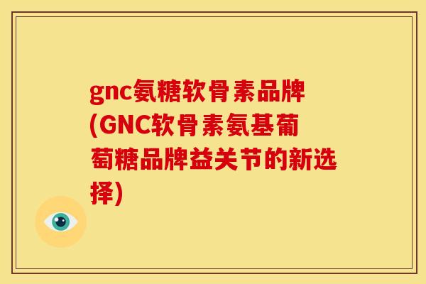 gnc氨糖软骨素品牌(GNC软骨素氨基葡萄糖品牌益关节的新选择)