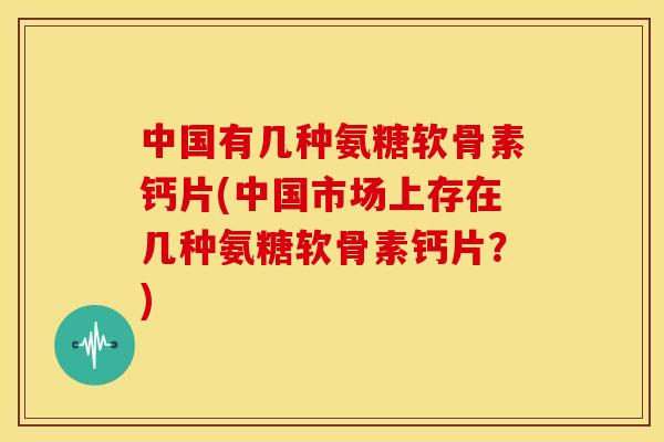 中国有几种氨糖软骨素钙片(中国市场上存在几种氨糖软骨素钙片？)