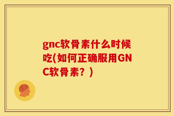 gnc软骨素什么时候吃(如何正确服用GNC软骨素？)