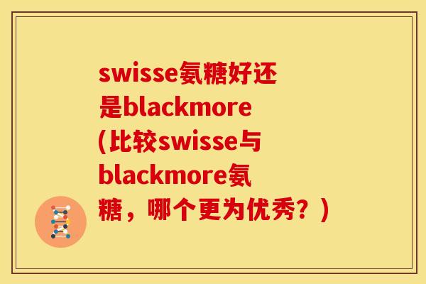 swisse氨糖好还是blackmore(比较swisse与blackmore氨糖，哪个更为优秀？)