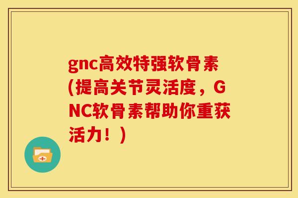 gnc高效特强软骨素(提高关节灵活度，GNC软骨素帮助你重获活力！)-第1张图片-关节骑士