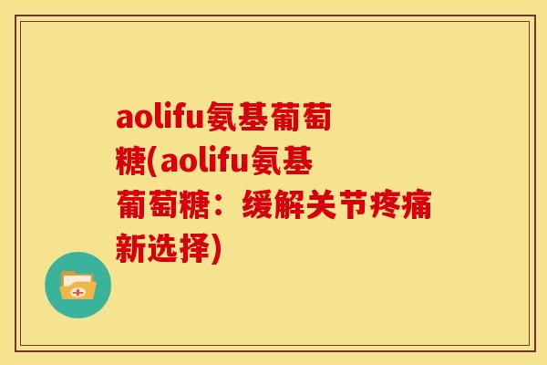 aolifu氨基葡萄糖(aolifu氨基葡萄糖：缓解关节疼痛新选择)