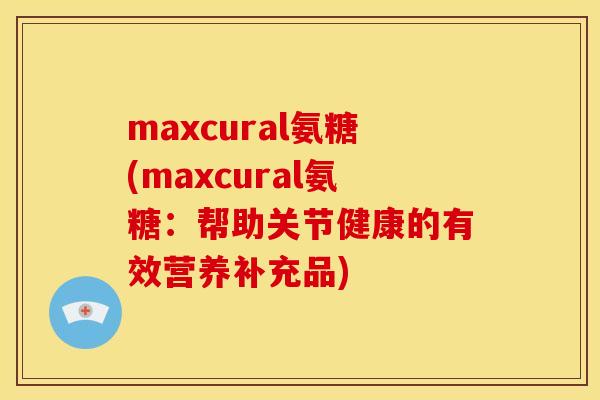 maxcural氨糖(maxcural氨糖：帮助关节健康的有效营养补充品)