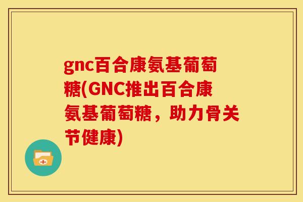 gnc百合康氨基葡萄糖(GNC推出百合康氨基葡萄糖，助力骨关节健康)