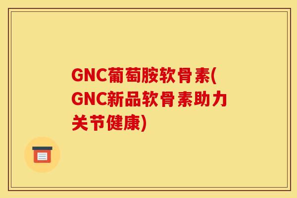 GNC葡萄胺软骨素(GNC新品软骨素助力关节健康)