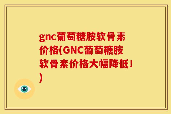 gnc葡萄糖胺软骨素价格(GNC葡萄糖胺软骨素价格大幅降低！)