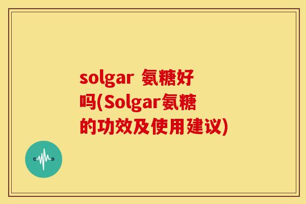 solgar 氨糖好吗(Solgar氨糖的功效及使用建议)