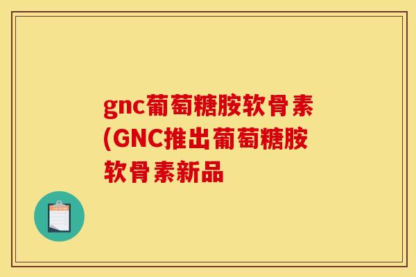 gnc葡萄糖胺软骨素(GNC推出葡萄糖胺软骨素新品