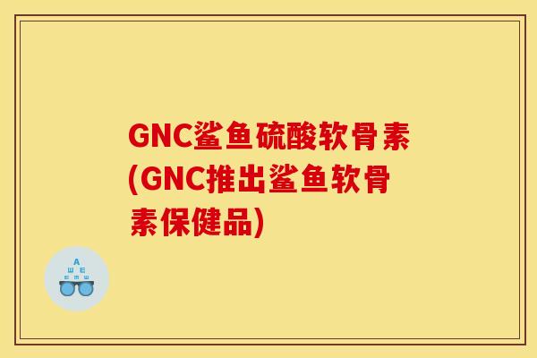 GNC鲨鱼硫酸软骨素(GNC推出鲨鱼软骨素保健品)-第1张图片-关节骑士