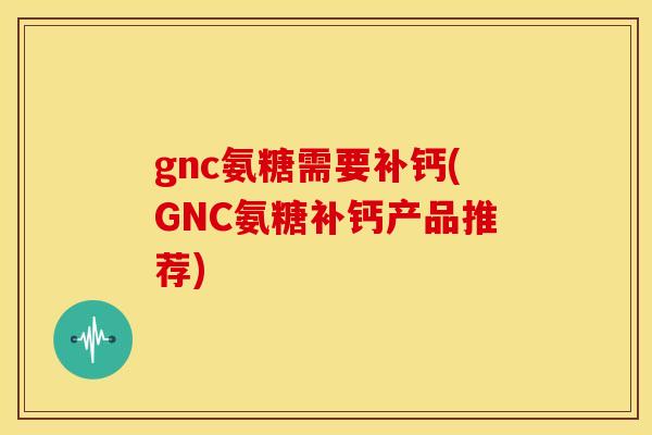 gnc氨糖需要补钙(GNC氨糖补钙产品推荐)