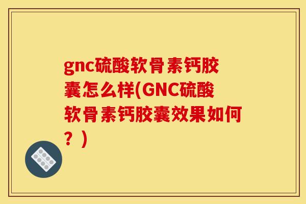 gnc硫酸软骨素钙胶囊怎么样(GNC硫酸软骨素钙胶囊效果如何？)