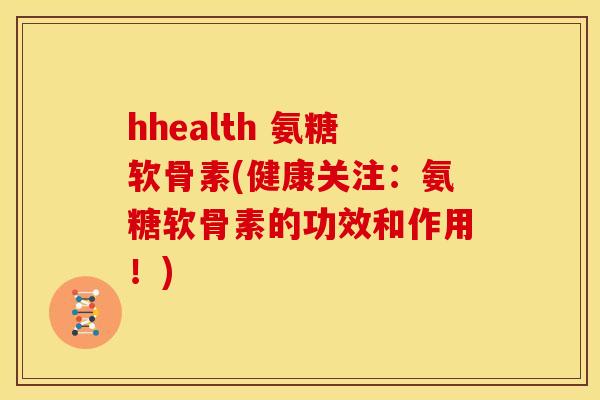 hhealth 氨糖软骨素(健康关注：氨糖软骨素的功效和作用！)