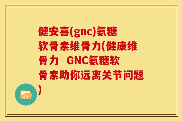 健安喜(gnc)氨糖软骨素维骨力(健康维骨力  GNC氨糖软骨素助你远离关节问题)