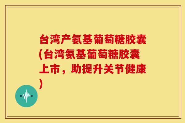 台湾产氨基葡萄糖胶囊(台湾氨基葡萄糖胶囊上市，助提升关节健康)