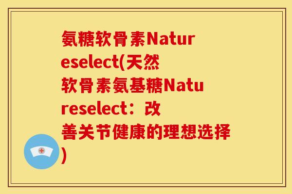 氨糖软骨素Natureselect(天然软骨素氨基糖Natureselect：改善关节健康的理想选择)