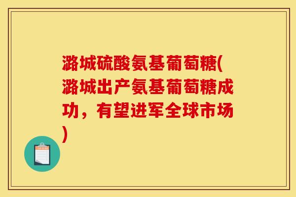 潞城硫酸氨基葡萄糖(潞城出产氨基葡萄糖成功，有望进军全球市场)