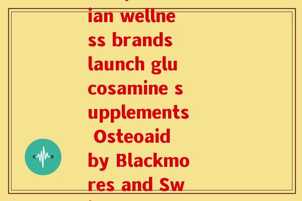 澳佳宝和swisse氨糖(Australian wellness brands launch glucosamine supplements Osteoaid by Blackmores and Swisse Glucosamine)
