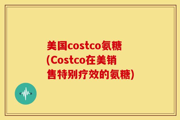 美国costco氨糖(Costco在美销售特别疗效的氨糖)