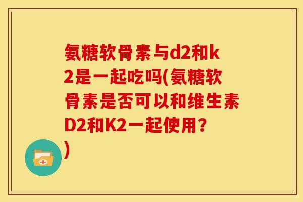 氨糖软骨素与d2和k2是一起吃吗(氨糖软骨素是否可以和维生素D2和K2一起使用？)
