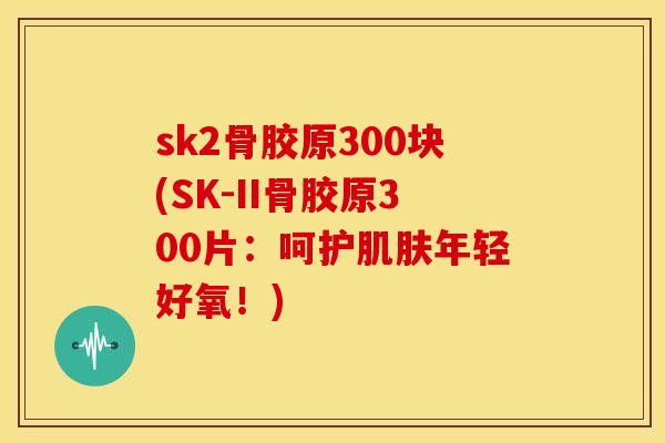 sk2骨胶原300块(SK-II骨胶原300片：呵护肌肤年轻好氧！)