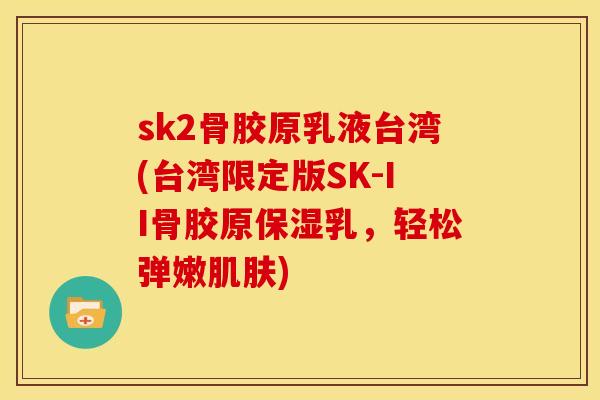 sk2骨胶原乳液台湾(台湾限定版SK-II骨胶原保湿乳，轻松弹嫩肌肤)