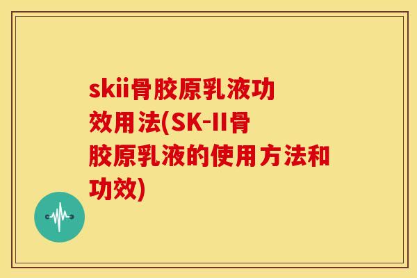 skii骨胶原乳液功效用法(SK-II骨胶原乳液的使用方法和功效)