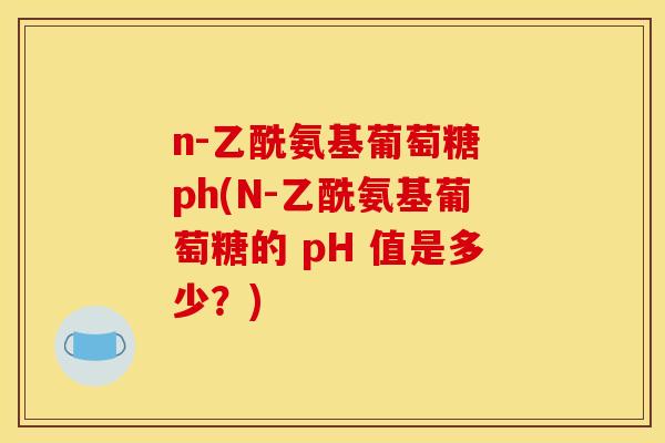 n-乙酰氨基葡萄糖 ph(N-乙酰氨基葡萄糖的 pH 值是多少？)