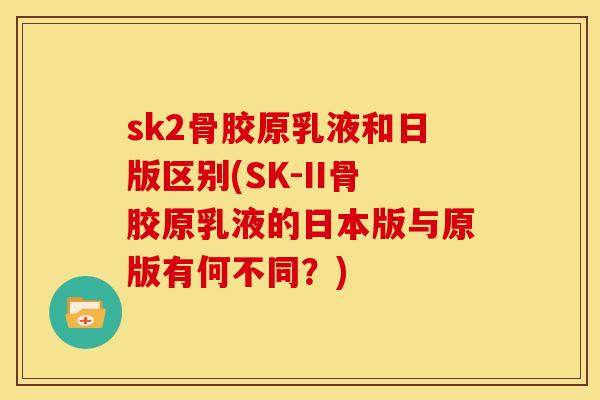 sk2骨胶原乳液和日版区别(SK-II骨胶原乳液的日本版与原版有何不同？)