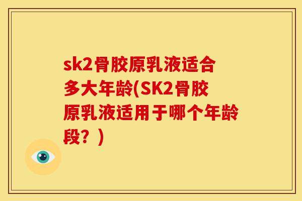 sk2骨胶原乳液适合多大年龄(SK2骨胶原乳液适用于哪个年龄段？)