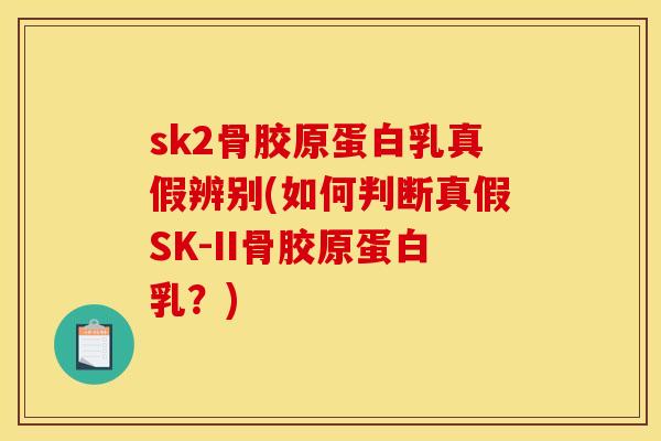sk2骨胶原蛋白乳真假辨别(如何判断真假SK-II骨胶原蛋白乳？)