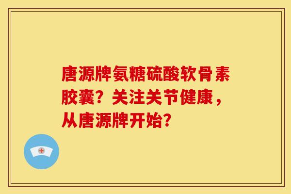 唐源牌氨糖硫酸软骨素胶囊？关注关节健康，从唐源牌开始？