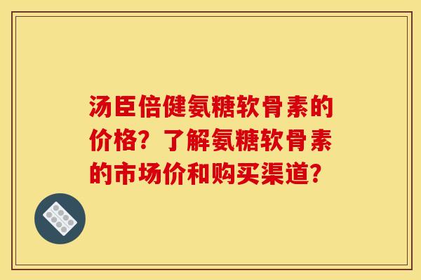 汤臣倍健氨糖软骨素的价格？了解氨糖软骨素的市场价和购买渠道？