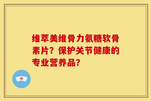 维萃美维骨力氨糖软骨素片？保护关节健康的专业营养品？
