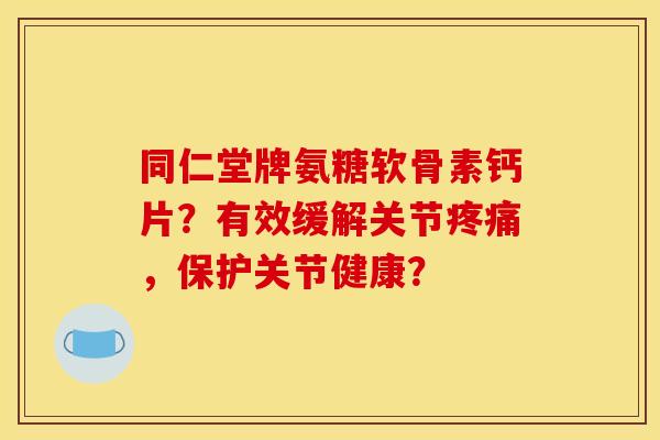 同仁堂牌氨糖软骨素钙片？有效缓解关节疼痛，保护关节健康？