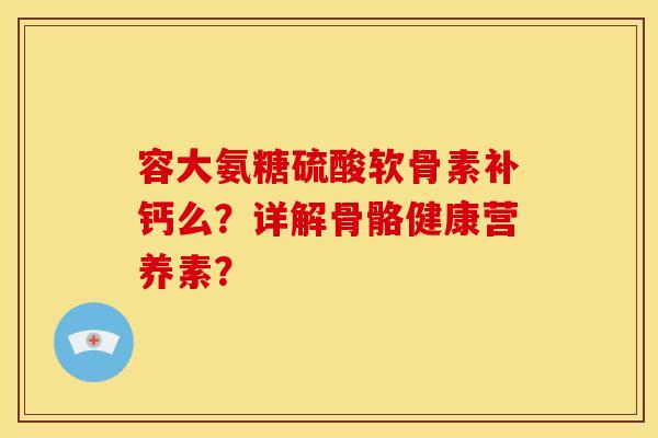 容大氨糖硫酸软骨素补钙么？详解骨骼健康营养素？