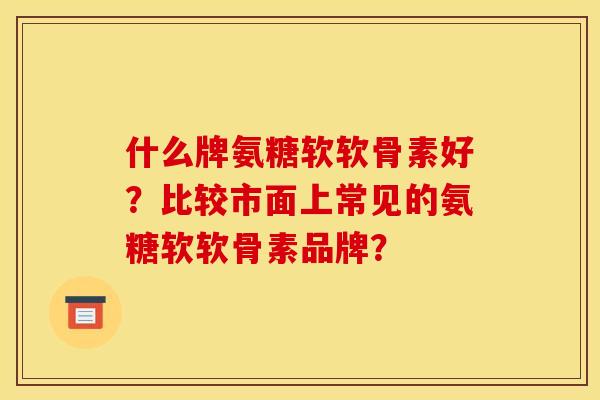 什么牌氨糖软软骨素好？比较市面上常见的氨糖软软骨素品牌？-第1张图片-关节骑士