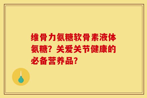 维骨力氨糖软骨素液体氨糖？关爱关节健康的必备营养品？