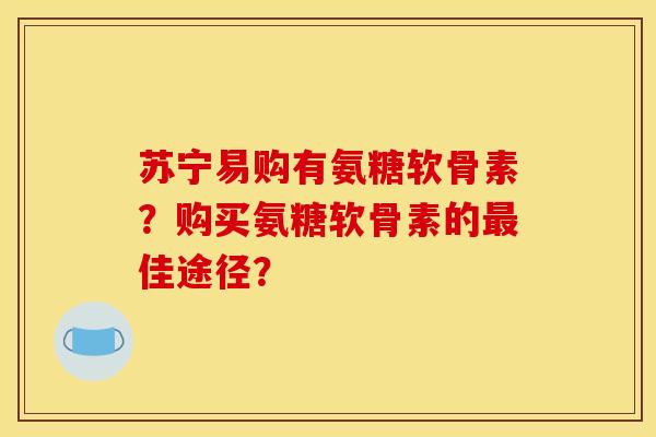 苏宁易购有氨糖软骨素？购买氨糖软骨素的最佳途径？