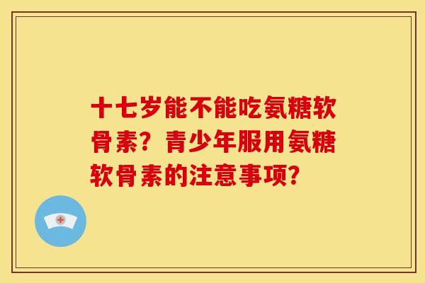 十七岁能不能吃氨糖软骨素？青少年服用氨糖软骨素的注意事项？