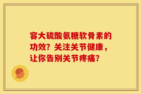 容大硫酸氨糖软骨素的功效？关注关节健康，让你告别关节疼痛？
